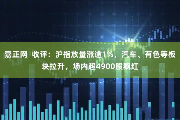 嘉正网  收评：沪指放量涨逾1%，汽车、有色等板块拉升，场内超4900股飘红
