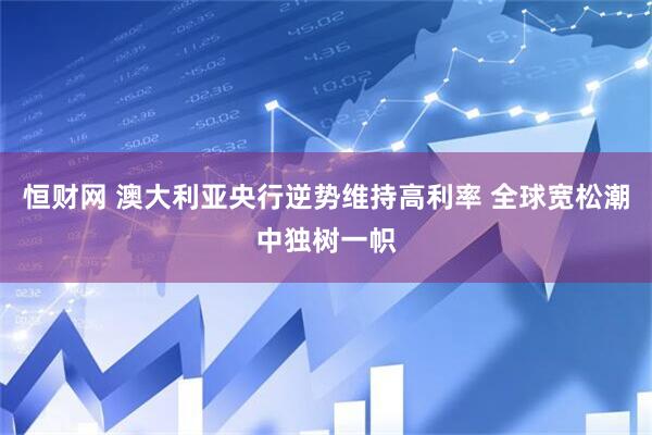 恒财网 澳大利亚央行逆势维持高利率 全球宽松潮中独树一帜