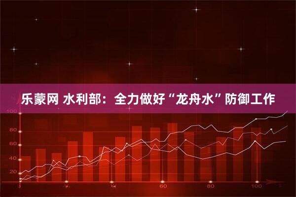 乐蒙网 水利部：全力做好“龙舟水”防御工作