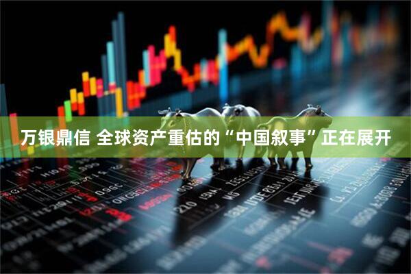万银鼎信 全球资产重估的“中国叙事”正在展开