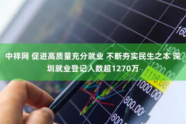 中祥网 促进高质量充分就业 不断夯实民生之本 深圳就业登记人数超1270万