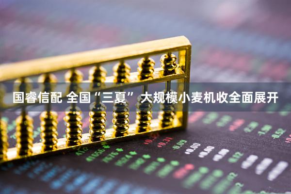 国睿信配 全国“三夏” 大规模小麦机收全面展开