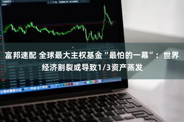 富邦速配 全球最大主权基金“最怕的一幕”：世界经济割裂或导致1/3资产蒸发