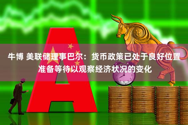 牛博 美联储理事巴尔：货币政策已处于良好位置 准备等待以观察经济状况的变化