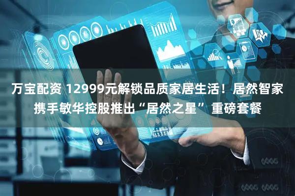 万宝配资 12999元解锁品质家居生活！居然智家携手敏华控股推出“居然之星” 重磅套餐