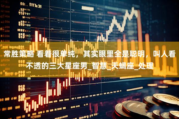 常胜策略 看着很单纯，其实眼里全是聪明，叫人看不透的三大星座男_智慧_天蝎座_处理