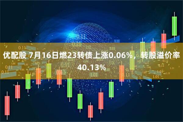 优配股 7月16日燃23转债上涨0.06%，转股溢价率40.13%