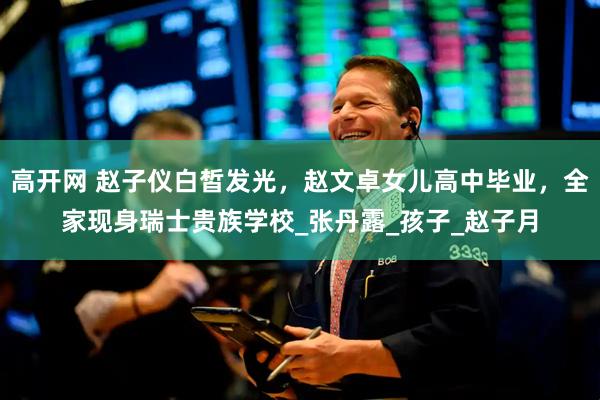 高开网 赵子仪白皙发光，赵文卓女儿高中毕业，全家现身瑞士贵族学校_张丹露_孩子_赵子月