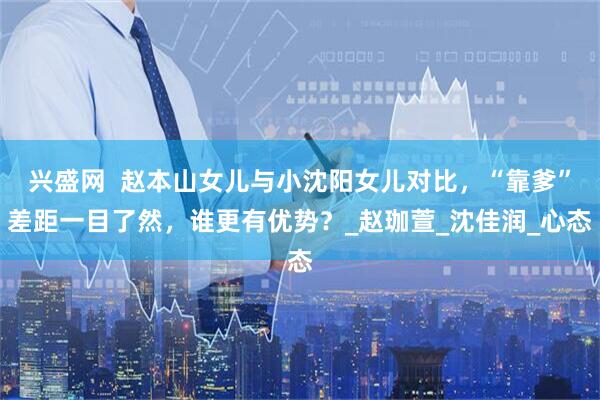 兴盛网  赵本山女儿与小沈阳女儿对比，“靠爹”差距一目了然，谁更有优势？_赵珈萱_沈佳润_心态