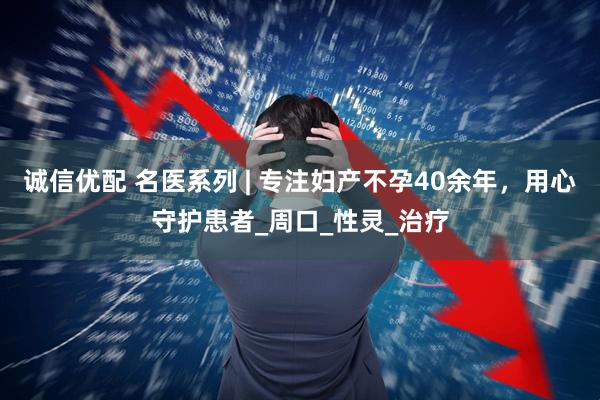 诚信优配 名医系列 | 专注妇产不孕40余年，用心守护患者_周口_性灵_治疗