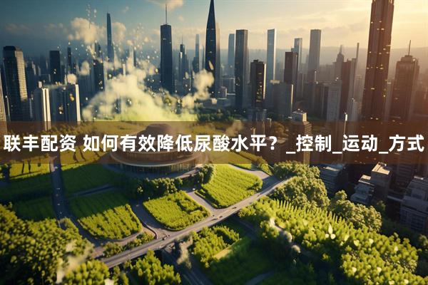 联丰配资 如何有效降低尿酸水平？_控制_运动_方式