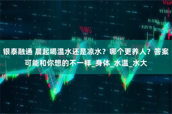 银泰融通 晨起喝温水还是凉水？哪个更养人？答案可能和你想的不一样_身体_水温_水大