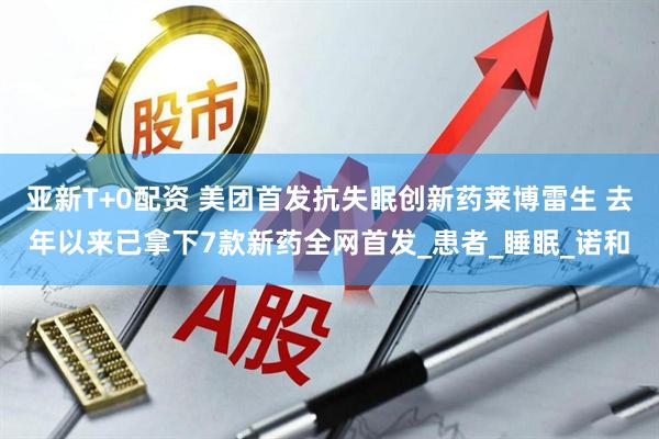 亚新T+0配资 美团首发抗失眠创新药莱博雷生 去年以来已拿下7款新药全网首发_患者_睡眠_诺和