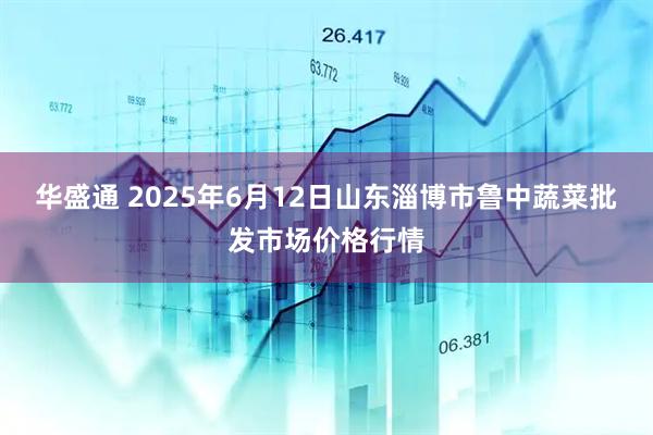 华盛通 2025年6月12日山东淄博市鲁中蔬菜批发市场价格行情