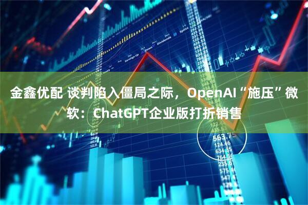 金鑫优配 谈判陷入僵局之际，OpenAI“施压”微软：ChatGPT企业版打折销售