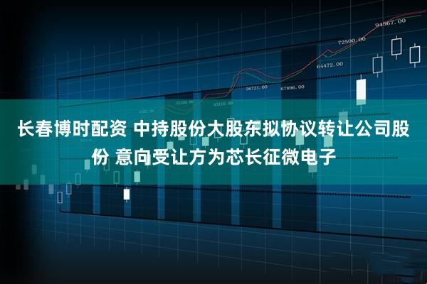 长春博时配资 中持股份大股东拟协议转让公司股份 意向受让方为芯长征微电子
