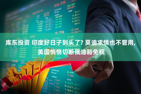 库东投资 印度好日子到头了? 莫迪求情也不管用, 美国悄悄切断俄油豁免权