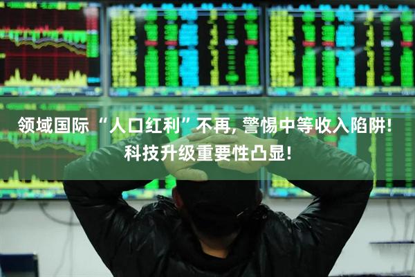 领域国际 “人口红利”不再, 警惕中等收入陷阱! 科技升级重要性凸显!